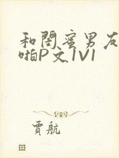 和闺蜜男友H啪啪P文1V1