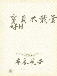 宝贝不戴套好不好H