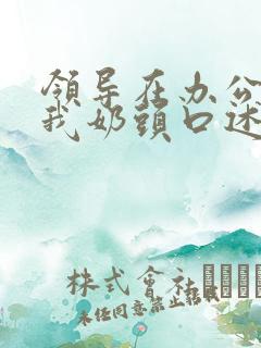 领导在办公室含我奶头口述