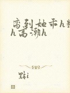 脔到她乖h粗话h高潮h