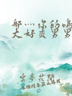 哪灬你的鸣巴好大好爽男男