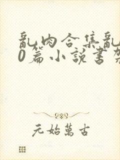 乱肉合集乱500篇小说书架下载TXT