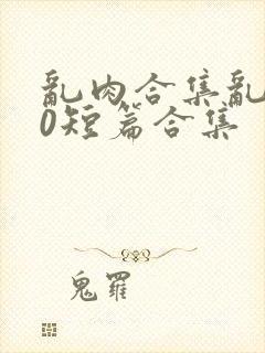 乱肉合集乱500短篇合集