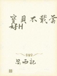 宝贝不戴套好不好H