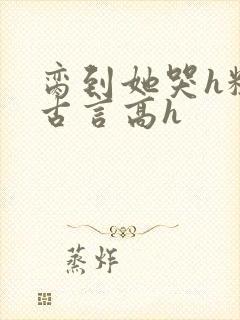 脔到她哭h粗话古言高h