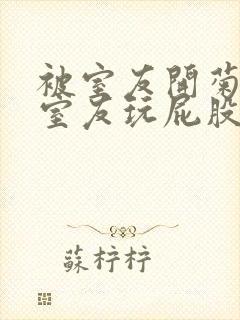 被室友开菊总被室友玩屁股