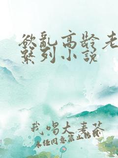 欲乱高龄老女人系列小说