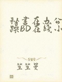 秘书在办公室被躁BD在线小说