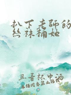 扒下老师的黑色丝袜桶她