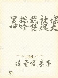 男总裁被保镖c呻吟双腿大张bl