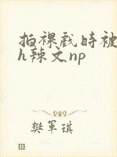 拍裸戏时被c了h辣文np