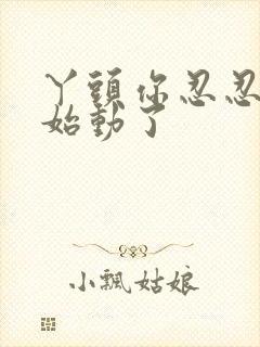 丫头你忍忍我开始动了