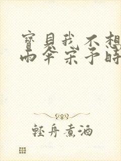 宝贝我不想带小雨伞宋予时