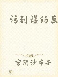 污到爆的巨细文