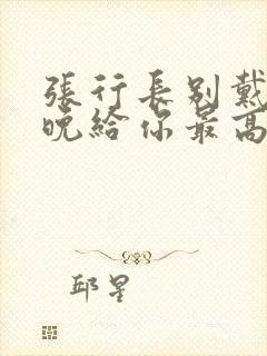 张行长别戴了今晚给你最高的待遇