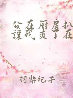 公在厨房扒开腿让我爽了在线观看