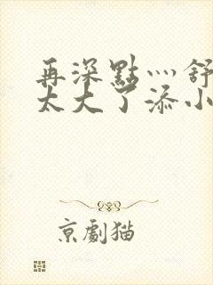 再深点灬舒服灬太大了添小书