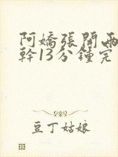 阿娇张开两腿实干13分钟完整版