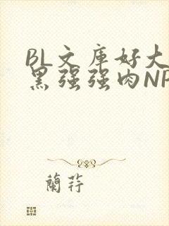 BL文库好大粗黑强强肉NP