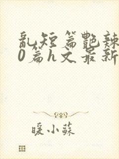 乱短篇艳辣500篇h文最新章节