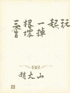 三根一起玩真的会坏掉