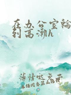 在办公室轮流澡到高潮h