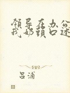 领导在办公室含我奶头口述