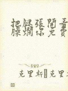 把腿张开看老子臊烂你免费