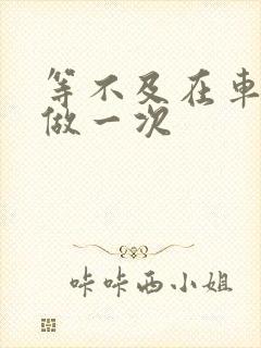 等不及在车里先做一次