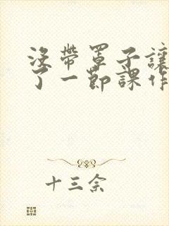 没带罩子让他C了一节课作文知乎