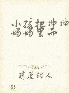 小孩把坤坤放入妈妈里面