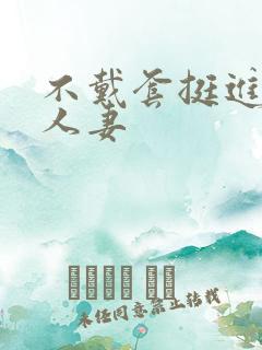 不戴套挺进朋友人妻