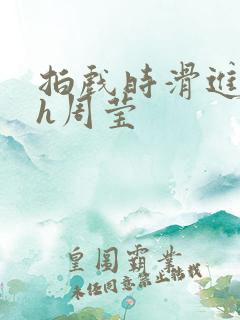 拍戏时滑进去了h周莹