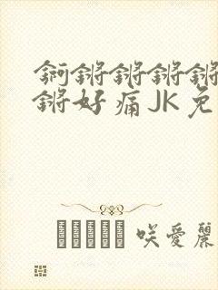 锕锵锵锵锵锵锵锵好痛JK免费