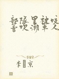 部队里被咬住花蒂吹潮军人