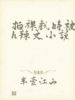 拍裸戏时被c了h辣文小说