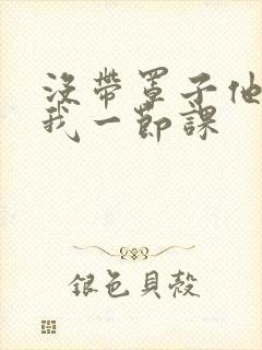 没带罩子他C了我一节课