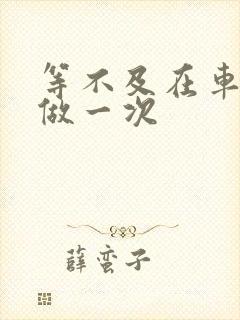 等不及在车里先做一次