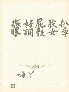 撅好屁股扒开腚眼调教女尊男卑