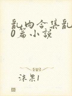 乱肉合集乱500篇小说