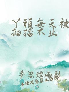 丫头每天被弄的抽搐不止