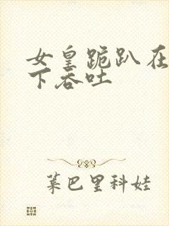 女皇跪趴在龙椅下吞吐