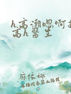 h高潮嗯啊抽搐高h医生