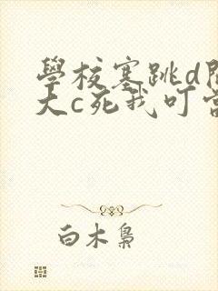 学校塞跳d开最大c死我叮当