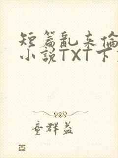 短篇乱来伦系列小说TXT下载