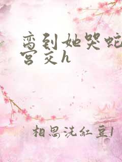 脔到她哭蛇双根宫交h