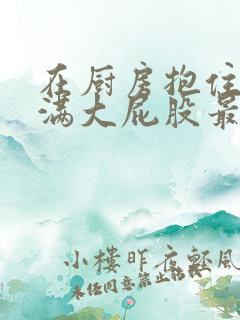 在厨房抱住岳丰满大屁股最新章节