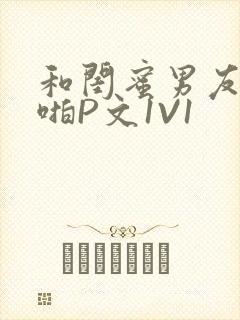 和闺蜜男友H啪啪P文1V1