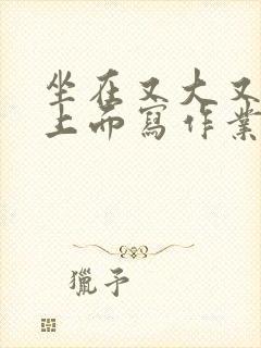 坐在又大又硬的上面写作业