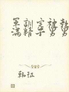 军训完被教官灌满精子男男